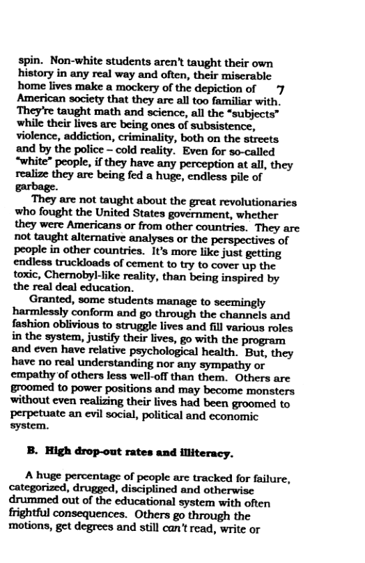 spin. Non-white students aren’t taught their own history in any real way and often, their miscrable home lives make a mockery of the depiction of 7 American society that they are all too familiar with. They’re taught math and science, all the “subjects” while their lives are being ones of subsistence, violence, addiction, criminality, both on the streets and by the police - cold reality. Even for so-called “white” people, if they have any perception at all, they realize they are being fed a huge, endless pile of garbage. i They are not taught about the great revolutionaries who fought the United States government, whether they were Americans o from other countries. They are not taught alternative analyses or the perspectives of people in other countries. It’s more like just getting endless truckloads of cement to try to cover up the toxic, Chernobyl-like reality, than being inspired by the real deal education. Granted, some students manage to seemingly harmlessly conform and go through the channels and fashion oblivious to struggle lives and fill various roles in the system, justify their lives, go with the program and even have relative psychological health. But, they have no real understanding nor any sympathy or empathy of others less well-off than them. Others are groomed to power positions and may become monsters perpetuate an evil social, political and economic system. B. High drop-out rates and illiteracy. A huge percentage of people arc tracked for failure, categorized, drugged, disciplined and otherwise drummed out of the educational system with often frightful consequences. Others go through the motions, get degrees and still can’t read, write or